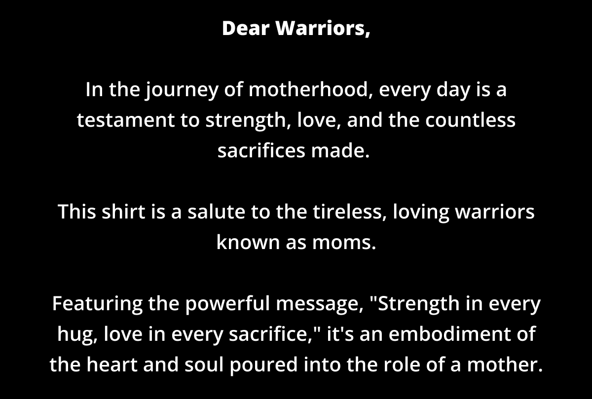 Dear Warriors,  In the journey of motherhood, every day is a testament to strength, love, and the countless sacrifices made.   This shirt is a salute to the tireless, loving warriors known as moms.  Featuring the powerful message, "Strength in every hug, love in every sacrifice," it's an embodiment of the heart and soul poured into the role of a mother.