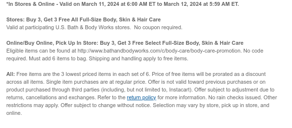 *In Stores & Online - Valid on March 11, 2024 at 6:00 AM ET to March 12, 2024 at 5:59 AM ET.   Stores: Buy 3, Get 3 Free All Full-Size Body, Skin & Hair Care Valid at participating U.S. Bath & Body Works stores.  No coupon required.  Online/Buy Online, Pick Up In Store: Buy 3, Get 3 Free Select Full-Size Body, Skin & Hair Care  Eligible items can be found at http://www.bathandbodyworks.com/c/body-care/body-care-promotion. No code required. Must add 6 items to bag. Shipping and handling apply to free items.  All: Free items are the 3 lowest priced items in each set of 6. Price of free items will be prorated as a discount across all items. Single item purchases are at regular price. Offer is not valid toward previous purchases or on product purchased through third
 parties (including, but not limited to, Instacart). Offer subject to adjustment due to returns, cancellations and exchanges. Refer to the return policy for more information. No rain checks issued. Other restrictions may apply. Offer subject to change without notice. Selection may vary by store, pick up in store, and online.