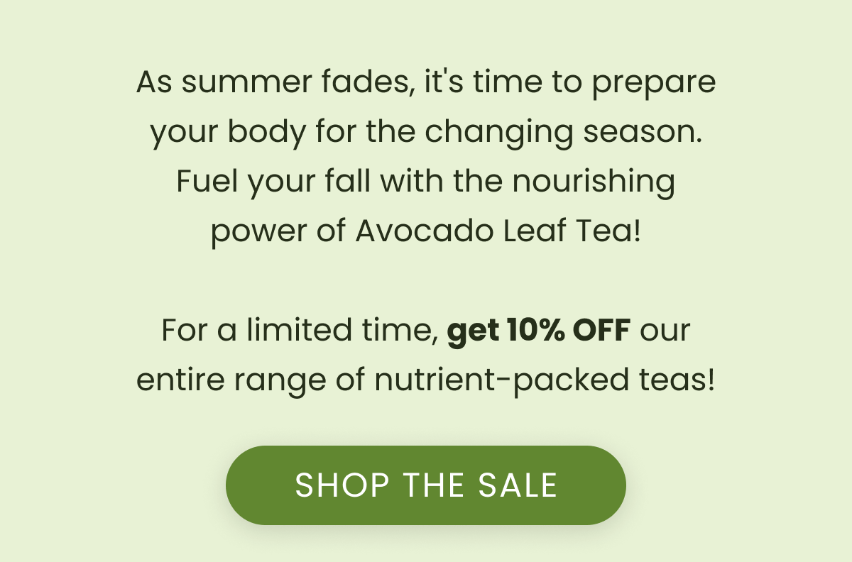 As summer fades, it's time to prepare your body for the changing season. Fuel your fall with the nourishing power of Avocado Leaf Tea!  For a limited time, get 10% OFF our entire range of nutrient-packed teas!  SHOP THE SALE