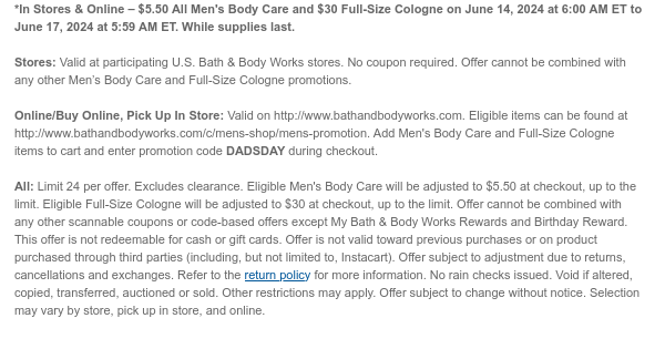 *In Stores & Online – $5.50 All Men's Body Care and $30 Full-Size Cologne on June 14, 2024 at 6:00 AM ET to June 17, 2024 at 5:59 AM ET. While supplies last.  Stores: Valid at participating U.S. Bath & Body Works stores. No coupon required. Offer cannot be combined with any other Men’s Body Care and Full-Size Cologne promotions.  Online/Buy Online, Pick Up In Store: Valid on http://www.bathandbodyworks.com. Eligible items can be found at http://www.bathandbodyworks.com/c/mens-shop/mens-promotion. Add Men's Body Care and Full-Size Cologne items to cart and enter promotion code DADSDAY during checkout.  All: Limit 24 per offer. Excludes clearance. Eligible Men's Body Care will be adjusted to $5.50 at checkout, up to the limit. Eligible Full-Size Cologne will be adjusted to
 $30 at checkout, up to the limit. Offer cannot be combined with any other scannable coupons or code-based offers except My Bath & Body Works Rewards and Birthday Reward. This offer is not redeemable for cash or gift cards. Offer is not valid toward previous purchases or on product purchased through third parties (including, but not limited to, Instacart). Offer subject to adjustment due to returns, cancellations and exchanges. Refer to the return policy for more information. No rain checks issued. Void if altered, copied, transferred, auctioned or sold. Other restrictions may apply. Offer subject to change without notice. Selection may vary by store, pick up in store, and online.