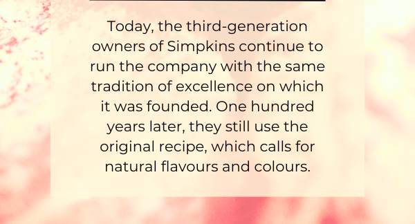 Today, the third-generation owners of Simpkins continue to run the company with the same tradition of excellence on which it was founded. One hundred years later, they still use the original recipe, which calls for natural flavours and colours.