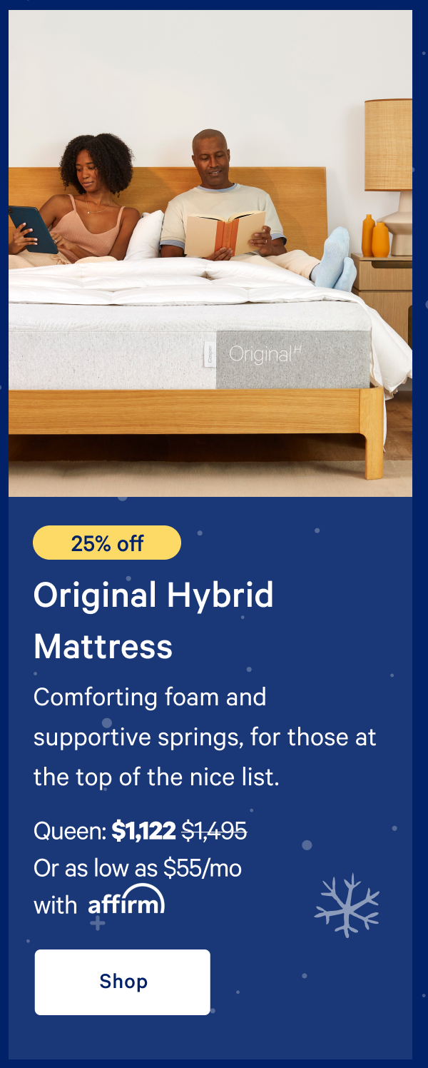 [20% off] >> Original Hybrid Mattress >> Comforting foam and supportive springs, for those at the top of the nice list.  >> Queen: $1,197 ($1,495) >> Or as low as $59/mo with affirm >> Shop >> 