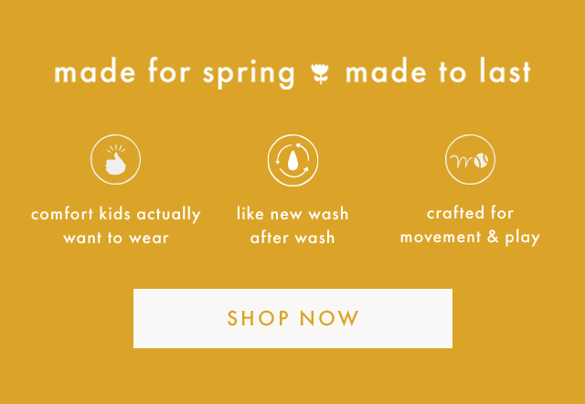 made for spring made to last | comfort kids actually want to wear | like new wash after wash | crafted for movement & play | SHOP NOW