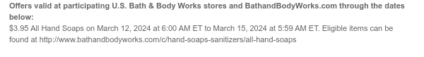 Offers valid at participating U.S. Bath & Body Works stores and BathandBodyWorks.com through the dates below: $3.95 All Hand Soaps on March 12, 2024 at 6:00 AM ET to March 15, 2024 at 5:59 AM ET. Eligible items can be found at http://www.bathandbodyworks.com/c/hand-soaps-sanitizers/all-hand-soaps