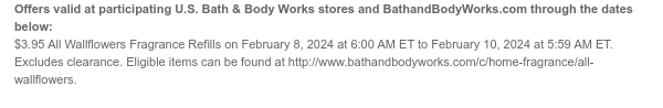 Offers valid at participating U.S. Bath & Body Works stores and BathandBodyWorks.com through the dates below: $3.95 All Wallflowers Fragrance Refills on February 8, 2024 at 6:00 AM ET to February 10, 2024 at 5:59 AM ET. Excludes clearance. Eligible items can be found at http://www.bathandbodyworks.com/c/home-fragrance/all-wallflowers.