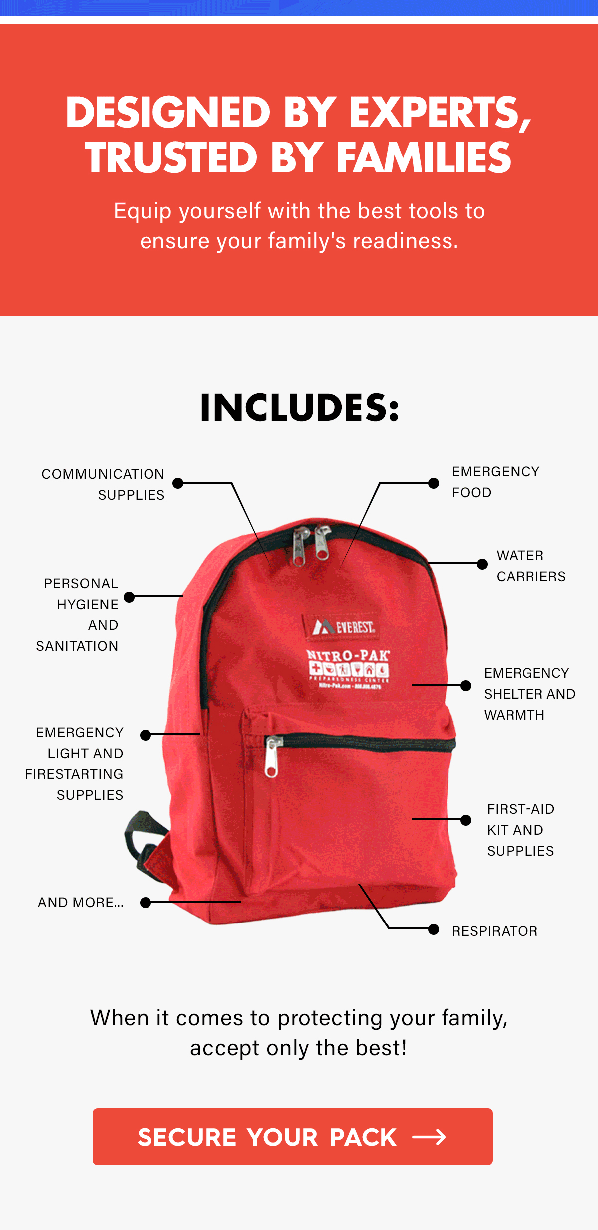 Designed by Experts, Trusted by Families  Equip yourself with the best tools to ensure your family's readiness.  Includes:  Emergency Food Water Carriers Emergency Shelter and Warmth  First-Aid Kit and Supplies Respirator Communication Supplies Personal Hygiene and Sanitation Emergency Light and Firestarting Supplies And More....  When it comes to protecting your family, accept only the best!  CTA: Secure Your Pack