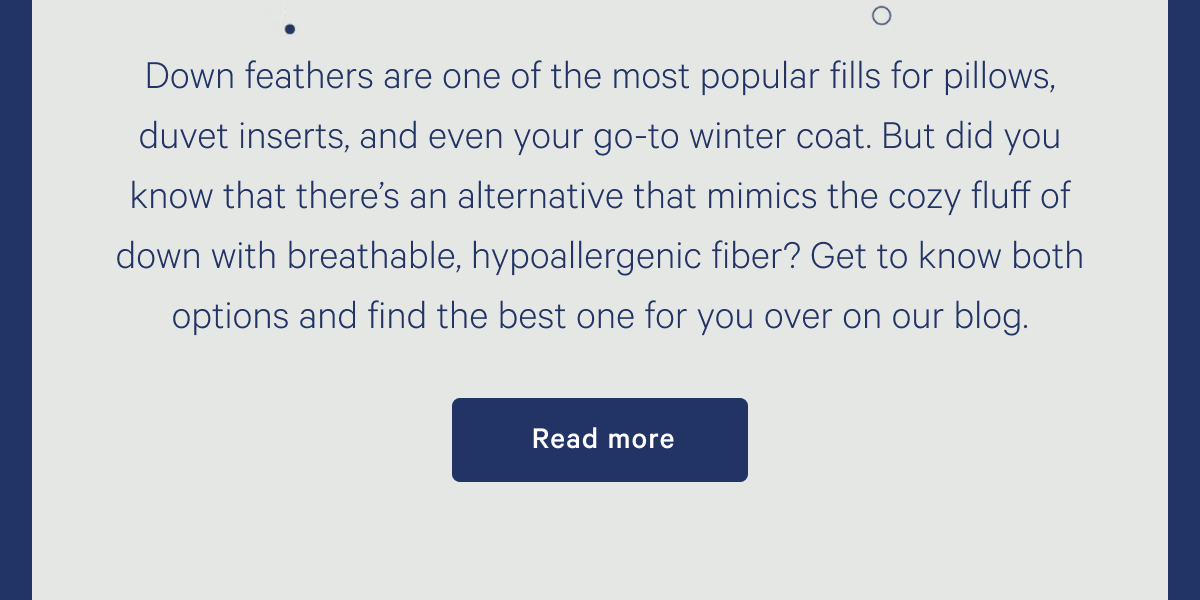 Down feathers are one of the most popular fills for pillows, duvet inserts, and even your go-to winter coat. But did you know that thereâ€™s an alternative that mimics the cozy fluff of down with breathable, hypoallergenic fiber? Get to know both options and find the best one for you over on our blog. >> Read more >>