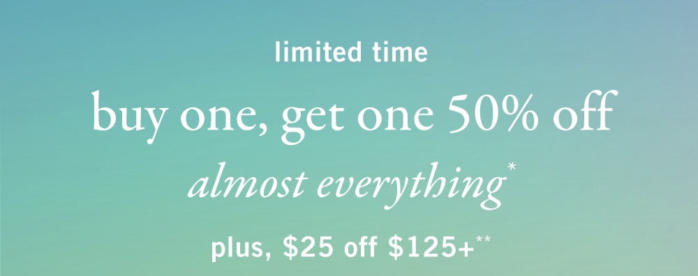 limited time 
buy one, get one 50% off 
almost everything*
plus, $25 off every $125+**