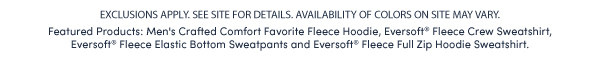 EXCLUSIONS APPLY. SEE SITE FOR DETAILS. AVAILABILITY OF COLORS ON SITE MAY VARY.  Featured Products: Men's Crafted Comfort Favorite Fleece Hoodie, Eversoft® Fleece Crew Sweatshirt,  Eversoft® Fleece Elastic Bottom Sweatpants and Eversoft® Fleece Full Zip Hoodie Sweatshirt. 