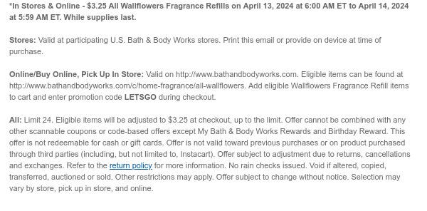 *In Stores & Online - $3.25 All Wallflowers Fragrance Refills on April 13, 2024 at 6:00 AM ET to April 14, 2024 at 5:59 AM ET. While supplies last.  Stores: Valid at participating U.S. Bath & Body Works stores. Print this email or provide on device at time of purchase.  Online/Buy Online, Pick Up In Store: Valid on http://www.bathandbodyworks.com. Eligible items can be found at http://www.bathandbodyworks.com/c/home-fragrance/all-wallflowers. Add eligible Wallflowers Fragrance Refill items to cart and enter promotion code LETSGO during checkout.  All: Limit 24. Eligible items will be adjusted to $3.25 at checkout, up to the limit. Offer cannot be combined with any other scannable coupons or code-based offers except My Bath & Body Works Rewards and Birthday Reward.
 This offer is not redeemable for cash or gift cards. Offer is not valid toward previous purchases or on product purchased through third parties (including, but not limited to, Instacart). Offer subject to adjustment due to returns, cancellations and exchanges. Refer to the return policy for more information. No rain checks issued. Void if altered, copied, transferred, auctioned or sold. Other restrictions may apply. Offer subject to change without notice. Selection may vary by store, pick up in store, and online.