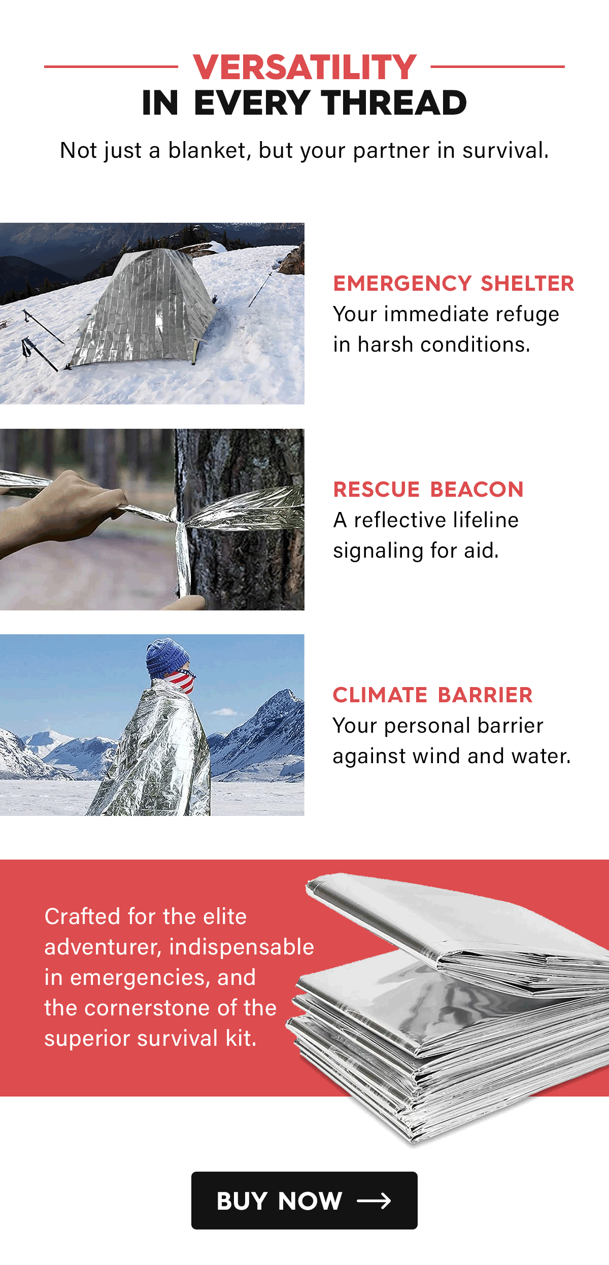 Versatility in Every Thread  Not just a blanket, but your partner in survival.  Emergency Shelter Your immediate refuge in harsh conditions.  Rescue Beacon A reflective lifeline signaling for aid.  Climate Barrier Your personal barrier against wind and water.  Crafted for the elite adventurer, indispensable in emergencies, and the cornerstone of the superior survival kit.  CTA: Buy Now
