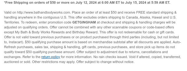 *Free Shipping on orders of $50 or more on July 12, 2024 at 6:00 AM ET to July 15, 2024 at 5:59 AM ET.   Valid on http://www.bathandbodyworks.com. Place an order of at least $50 and receive FREE standard shipping & handling anywhere in the contiguous U.S. This offer excludes orders shipping to Canada, Alaska, Hawaii and U.S. Territories. To redeem, enter promotion code GETGINGHAM at checkout and shipping & handling charges will be adjusted on qualifying orders. Offer cannot be combined with any other scannable coupons or code-based offers except My Bath & Body Works Rewards and Birthday Reward. This offer is not redeemable for cash or gift cards. Offer is not valid toward previous purchases or on product purchased through third parties (including, but not limited to,
 Instacart). $50 qualifying purchase amount is based on merchandise subtotal after all discounts are applied. Auto-Refresh purchases, sales tax, shipping & handling, gift cards, previous purchases, and store pick up items do not qualify toward $50 qualifying purchase amount. Offer subject to adjustment due to returns, cancellations and exchanges. Refer to the return policy for more information. No rain checks issued. Void if altered, copied, transferred, auctioned or sold. Other restrictions may apply. Offer subject to change without notice.