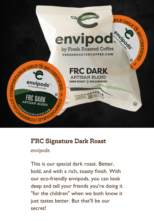 FRC Signature Dark Roast envipods. This is our special dark roast. Better, bold, and with a rich, toasty finish. With our eco-friendly envipods, you can look deep and tell your friends you're doing it "for the children" when we both know it just tastes better. But that'll be our secret!