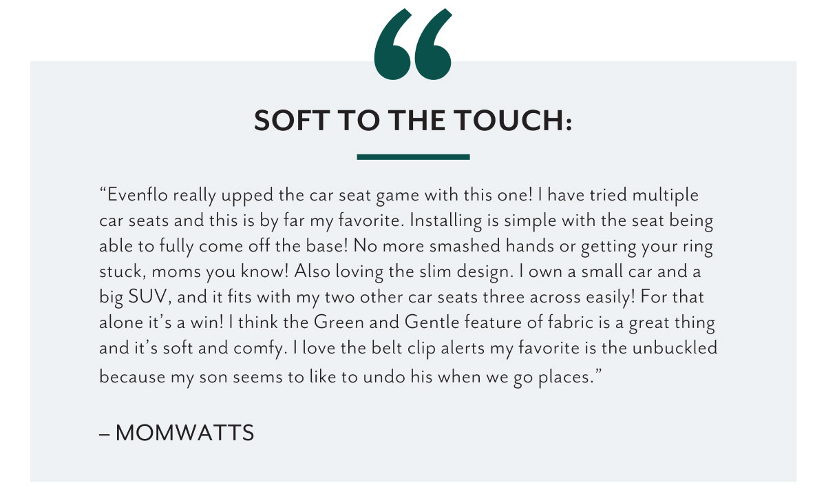 Soft to the touch: | 'Evenflo really upped the car seat game with this one! I have tried multiple car seats and this is by far my favorite. Installing is simple with the seat being able to fully come off the base! No more smashed hands or getting your ring stuck, moms you know! Also loving the slim design. I own a small car and a big SUV, and it fits with my two other car seats three across easily! For that alone itâ€™s a win! I think the Green and Gentle feature of fabric is a great thing and itâ€™s soft and comfy. I love the belt clip alerts my favorite is the unbuckled because my son seems to like to undo his when we go places.' - MomWatts