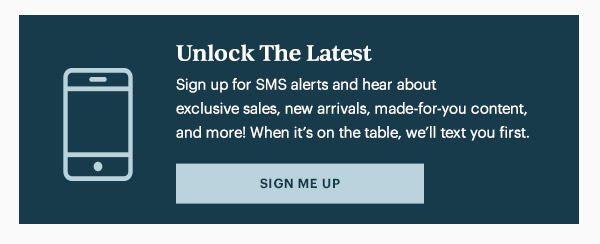 Unlock The Latest  Sign up for SMS alerts and hear about exclusive sales, new arrivals, made-for-you content, and more! When it's on the table, we'll text you first.   [SIGN ME UP]