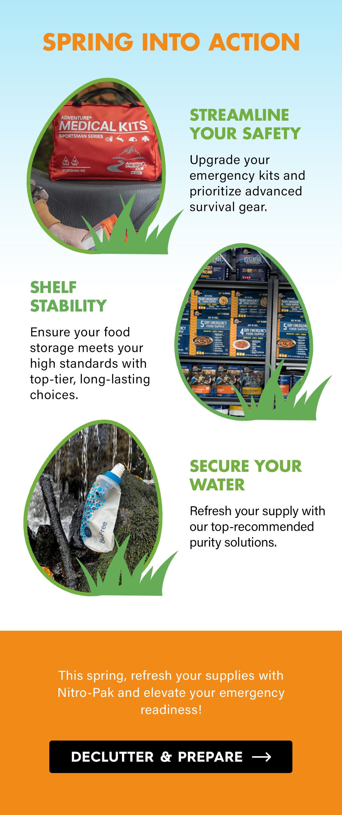 Spring Into Action  Streamline Your Safety Upgrade your emergency kits and prioritize advanced survival gear.  Shelf Stability Ensure your food storage meets your high standards with top-tier, long-lasting choices.  Secure Your Water Refresh your supply with our top-recommended purity solutions.  This spring, refresh your supplies with Nitro-Pak and elevate your emergency readiness!  CTA: Declutter & Prepare