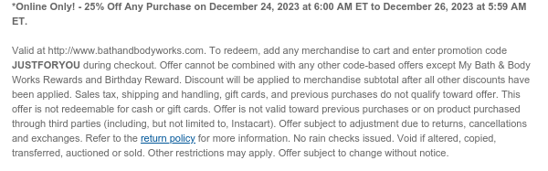 *Online Only! - 25% Off Any Purchase on December 24, 2023 at 6:00 AM ET to December 26, 2023 at 5:59 AM ET.  Valid at http://www.bathandbodyworks.com. To redeem, add any merchandise to cart and enter promotion code JUSTFORYOU during checkout. Offer cannot be combined with any other code-based offers except My Bath & Body Works Rewards and Birthday Reward. Discount will be applied to merchandise subtotal after all other discounts have been applied. Sales tax, shipping and handling, gift cards, and previous purchases do not qualify toward offer. This offer is not redeemable for cash or gift cards. Offer is not valid toward previous purchases or on product purchased through third parties (including, but not limited to, Instacart). Offer subject to adjustment due to returns,
 cancellations and exchanges. Refer to the return policy for more information. No rain checks issued. Void if altered, copied, transferred, auctioned or sold. Other restrictions may apply. Offer subject to change without notice.