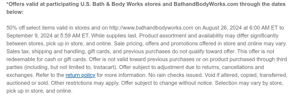 *Offers valid at participating U.S. Bath & Body Works stores and BathandBodyWorks.com through the dates below:    50% off select items valid in stores and on http://www.bathandbodyworks.com on August 26, 2024 at 6:00 AM ET to September 9, 2024 at 5:59 AM ET. While supplies last. Product assortment and availability may differ significantly between stores, pick up in store, and online. Sale pricing, offers and promotions offered in store and online may vary. Sales tax, shipping and handling, gift cards, and previous purchases do not qualify toward offer. This offer is not redeemable for cash or gift cards. Offer is not valid toward previous purchases or on product purchased through third parties (including, but not limited to, Instacart). Offer subject to adjustment due to
 returns, cancellations and exchanges. Refer to the return policy for more information. No rain checks issued. Void if altered, copied, transferred, auctioned or sold. Other restrictions may apply. Offer subject to change without notice. Selection may vary by store, pick up in store, and online.