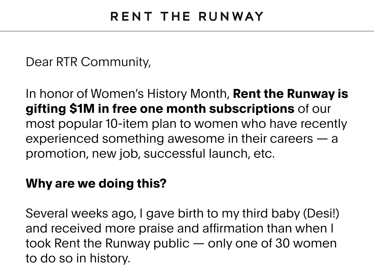 Dear RTR Community, In honor of Women’s History Month, Rent the Runway is gifting $1M in free one month subscriptions of our most popular 10-item plan to women who have recently experienced something awesome in their careers – a promotion, new job, successful launch, etc.  Why are we doing this?  Several weeks ago, I gave birth to my third baby (Desi!) and received more praise and affirmation than when I took Rent the Runway public — only one of 30 women to do so in history.