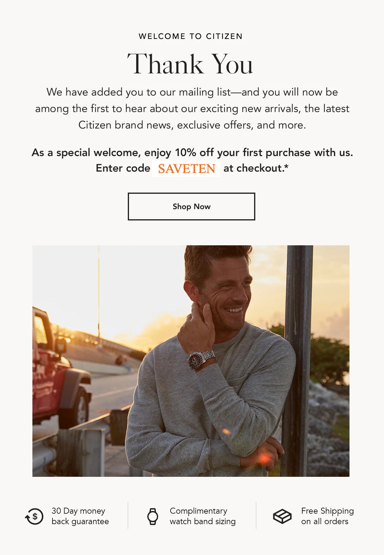 We have added you to our mailing list—and you will now be among the first to hear about our exciting new arrivals, the latest Citizen brand news, exclusive offers, and more. As a special welcome, enjoy 10% off your first purchase with us. Enter code WELCOME10 at checkout.*