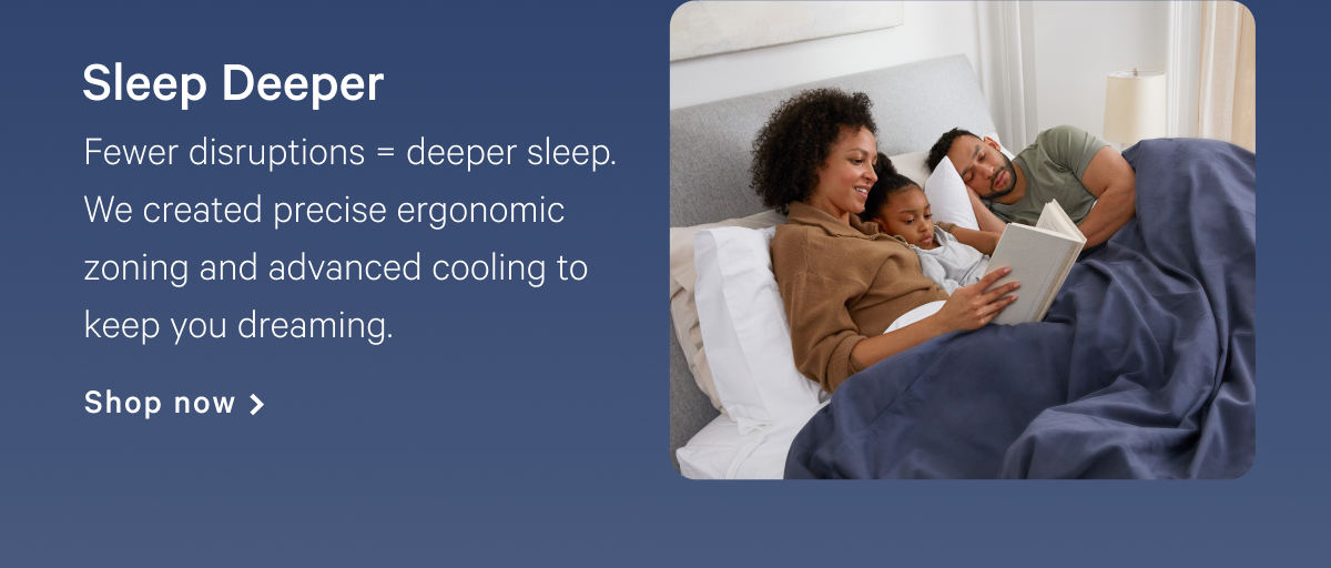 Sleep Deeper >> Fewer disruptions = deeper sleep. We created precise ergonomic zoning and advanced cooling to keep you dreaming. >> Shop now >>