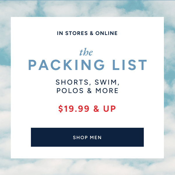 In stores & online. The packing list. Shorts, swim, polos & more. $19.99 & up. SHOP MEN