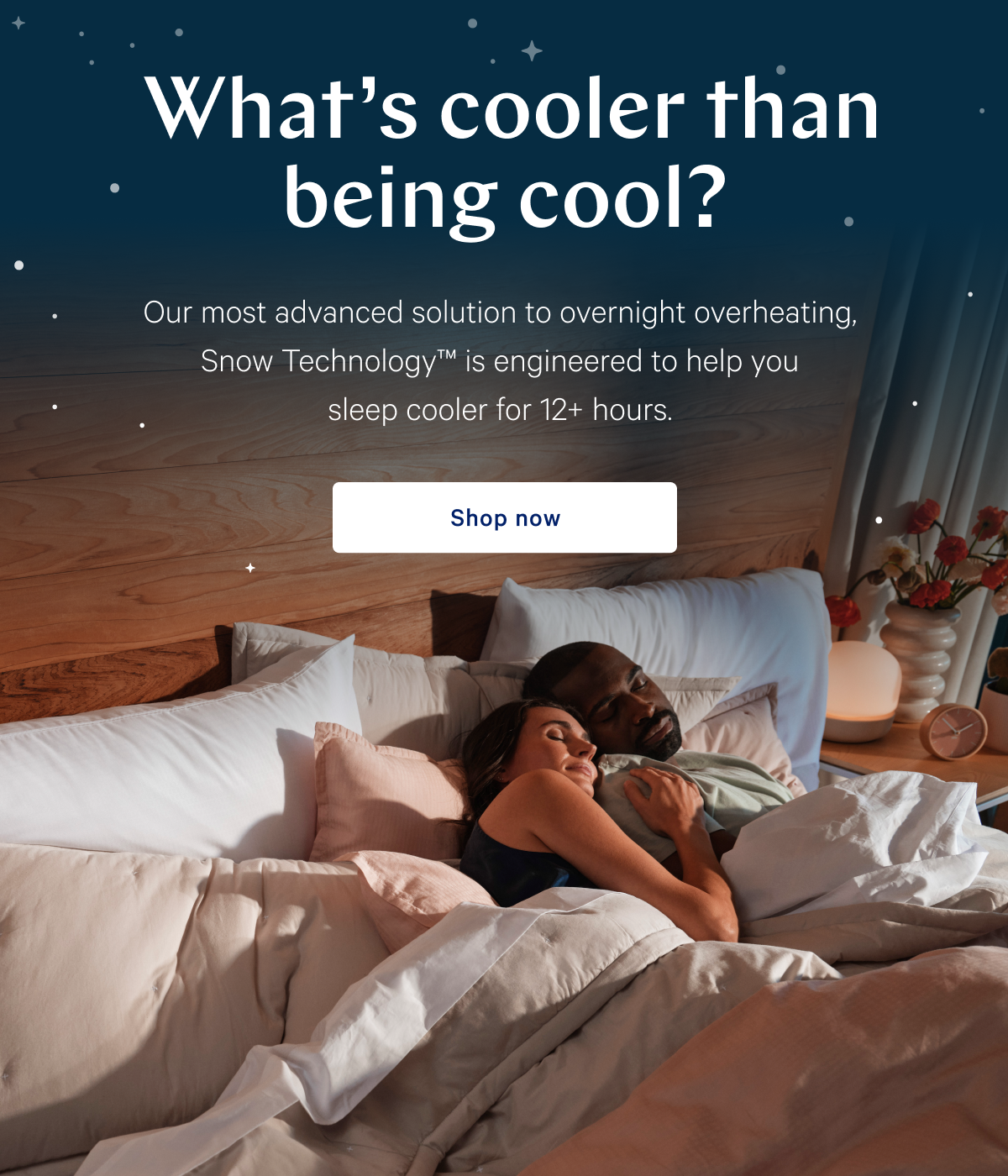 Whatâ€™s cooler than being cool? >> Our most advanced solution to overnight overheating, Snow Technologyâ„¢ is engineered to help you sleep cooler for 12+ hours. >> Shop now >>