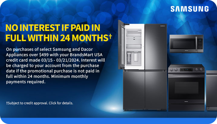 No interest if
 paid in full within 24 monthsâ€  On purchases of select appliances over $499 with your BrandsMart USA credit card made today. Interest will be charged to your account from the purchase date if the promotional purchase is not paid in full within 24 months. Minimum monthly payments required. â€ Subject to credit approval. Click for details.