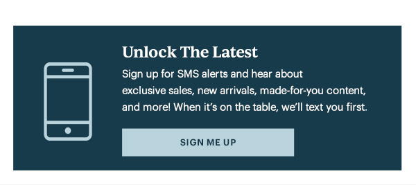 Unlock The Latest  Sign up for SMS alerts and hear about exclusive sales, new arrivals, made-for-you content, and more! When it's on the table, we'll text you first.   [SIGN ME UP]