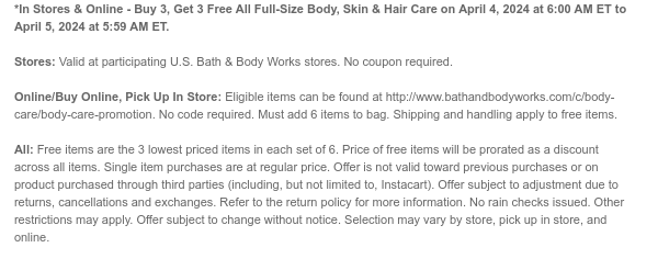 *In Stores & Online - Buy 3, Get 3 Free All Full-Size Body, Skin & Hair Care on April 4, 2024 at 6:00 AM ET to April 5, 2024 at 5:59 AM ET.  Stores: Valid at participating U.S. Bath & Body Works stores. No coupon required.  Online/Buy Online, Pick Up In Store: Eligible items can be found at http://www.bathandbodyworks.com/c/body-care/body-care-promotion. No code required. Must add 6 items to bag. Shipping and handling apply to free items.  All: Free items are the 3 lowest priced items in each set of 6. Price of free items will be prorated as a discount across all items. Single item purchases are at regular price. Offer is not valid toward previous purchases or on product purchased through third parties (including, but not limited to, Instacart). Offer subject to
 adjustment due to returns, cancellations and exchanges. Refer to the return policy for more information. No rain checks issued. Other restrictions may apply. Offer subject to change without notice. Selection may vary by store, pick up in store, and online.