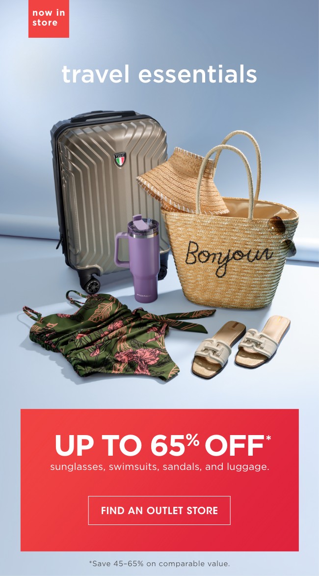 now in store | travel essesntials | UP TO 65% OFF* | sunglasses, swimsuits, sandals, and luggage. | FIND AN OUTLET STORE | *Save 45-65% on comparable value.