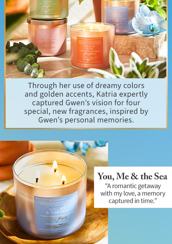 Through her use of dreamy colors and golden accents, Katria expertly captured Gwen's vision for four special, new fragrances, inspired by Gwen's personal memories. You, Me and the Sea A romantic getaway with my love, a memory captured in time.