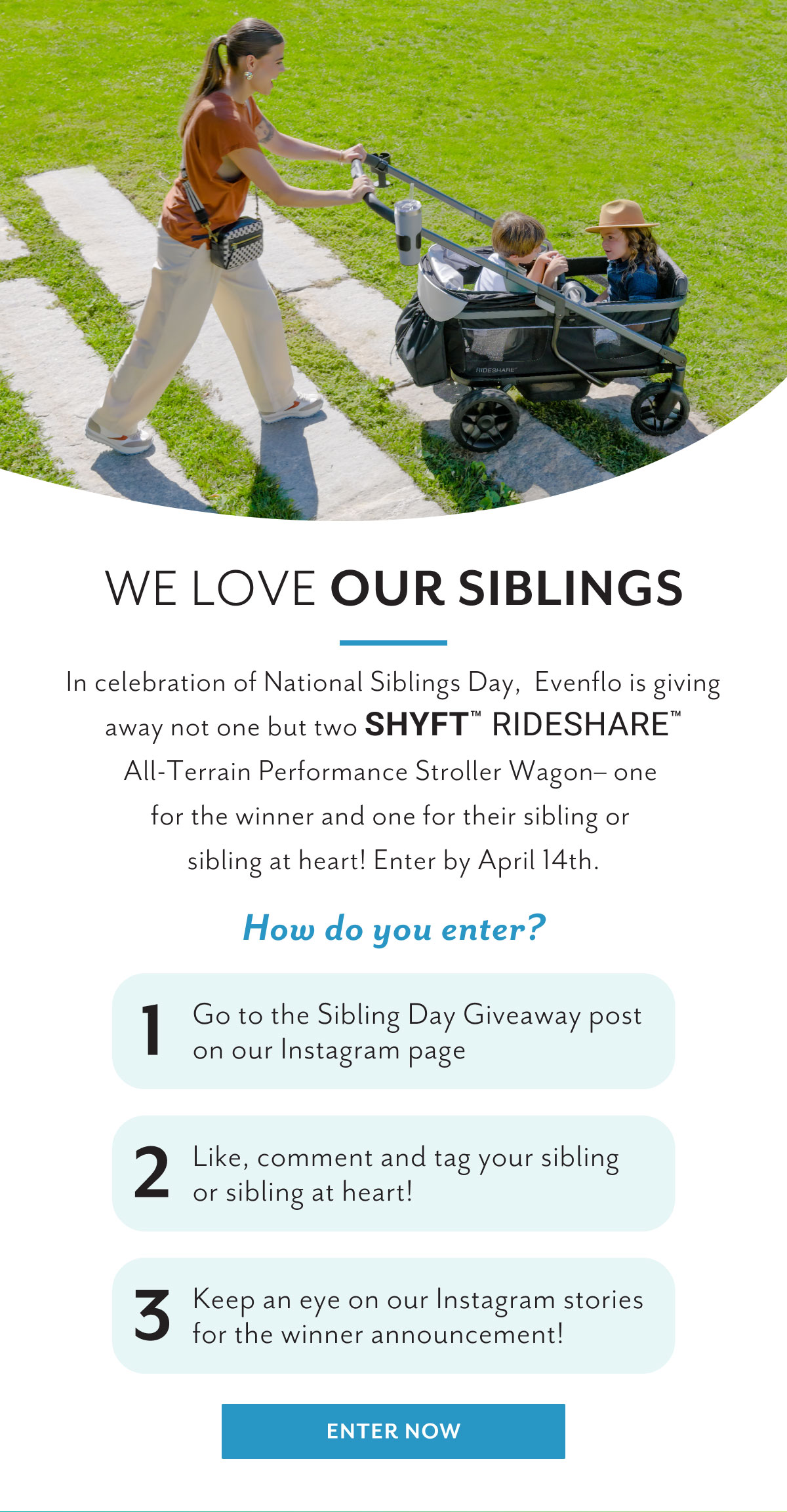 We love our siblings | In celebration of National Siblings Day, Evenflo is giving away not one but two Shyftâ„¢ Rideshareâ„¢ All-Terrain Performance Stroller Wagon- one for the winner and one for their sibling or sibling at heart! Enter by April 14th. | How do you enter? | 1 Go to the Sibling Day Giveaway post on our Instagram page | 2 Like, comment and tag your sibling or sibling at heart! | 3 Keep an eye on our Instagram stories for the winner announcement! | Enter now