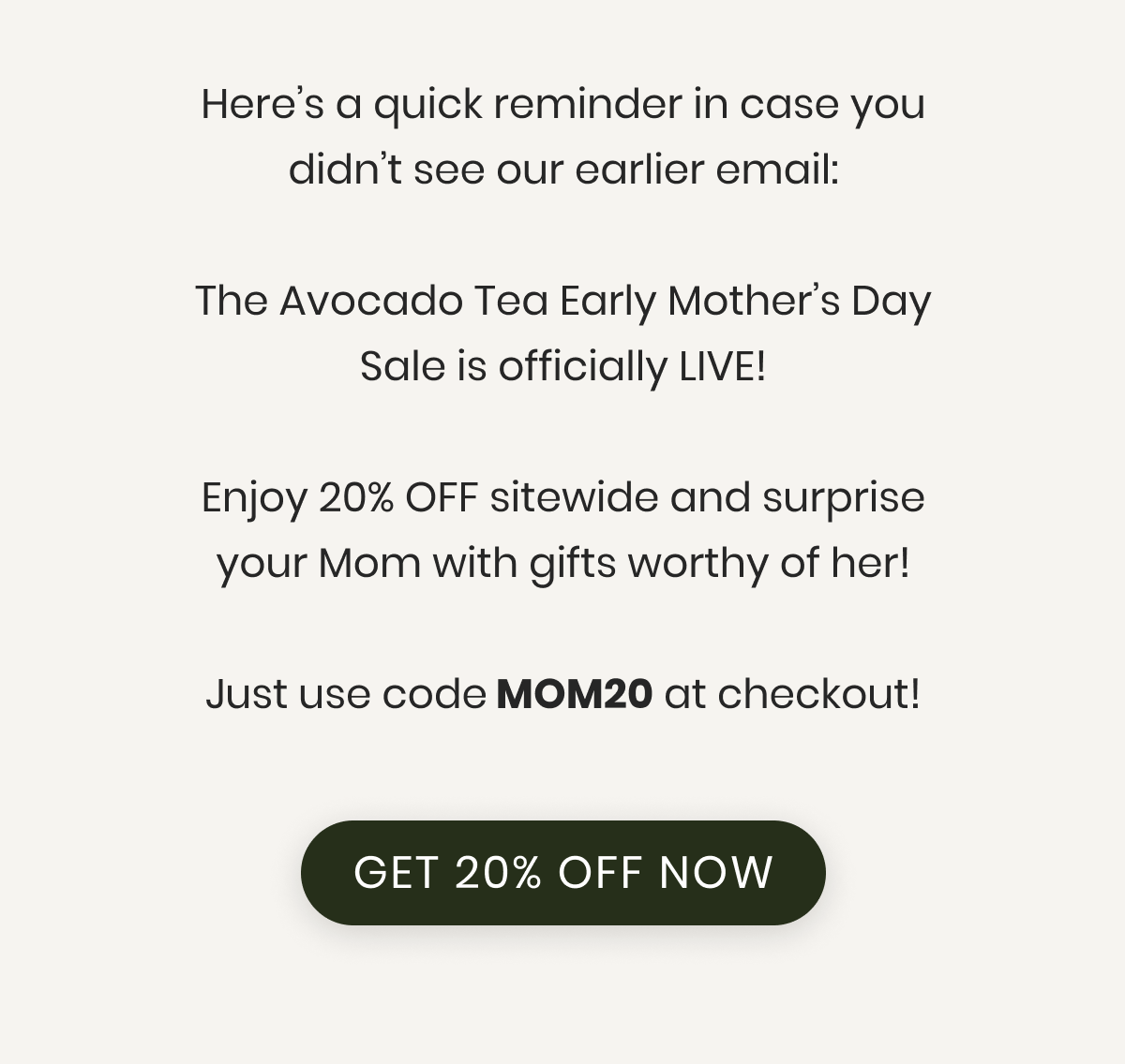 Here’s a quick reminder in case you didn’t see our earlier email:  The Avocado Tea Early Mother’s Day Sale is officially LIVE!  Enjoy 20% OFF sitewide and surprise your Mom with gifts worthy of her!  Just use code MOM20 at checkout!