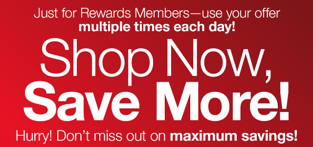 Just for Rewards Members - use your offer multiple times each day! Shop Now, Save More! Hurry! Don't miss out on maximum savings!