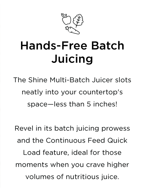 The Shine Multi-Batch Juicer slots neatly into your countertop's space—less than 5 inches! Revel in its batch juicing prowess and the Continuous Feed Quick Load feature, ideal for those moments when you crave higher volumes of nutritious juice.