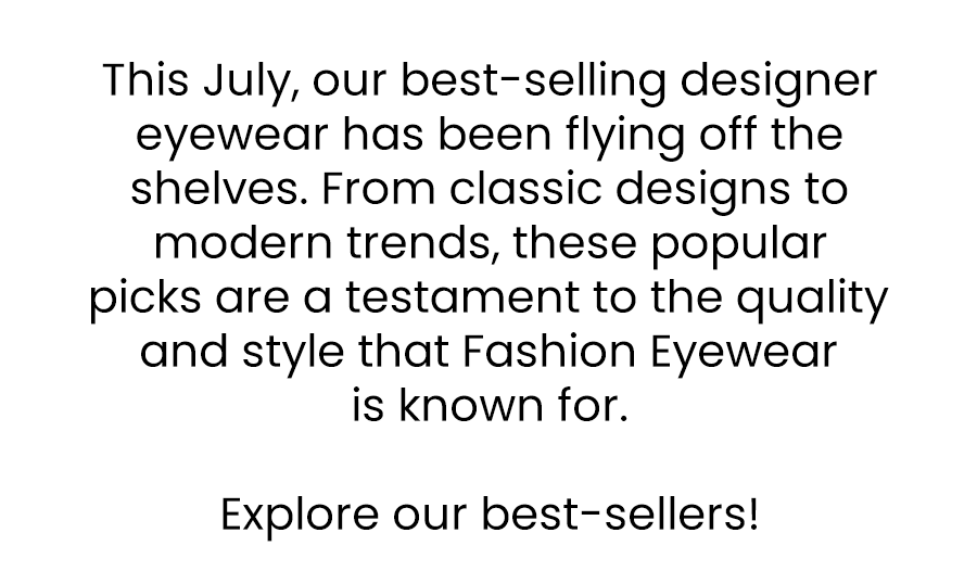 This July, our best-selling designer eyewear has been flying off the shelves. From classic designs to modern trends, these popular picks are a testament to the quality and style that Fashion Eyewear is known for.  Explore our best-sellers!