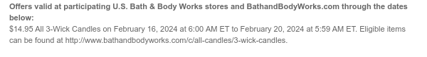 Offers valid at participating U.S. Bath & Body Works stores and BathandBodyWorks.com through the dates below: $14.95 All 3-Wick Candles on February 16, 2024 at 6:00 AM ET to February 20, 2024 at 5:59 AM ET. Eligible items can be found at http://www.bathandbodyworks.com/c/all-candles/3-wick-candles.