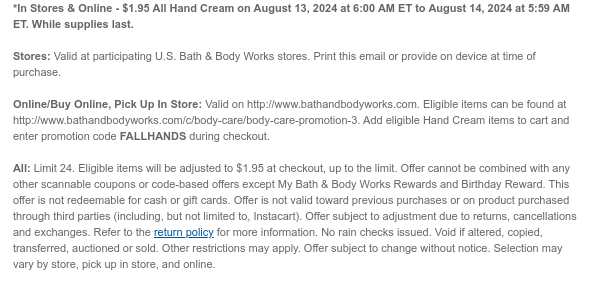 *In Stores & Online - $1.95 All Hand Cream on August 13, 2024 at 6:00 AM ET to August 14, 2024 at 5:59 AM ET. While supplies last.  Stores: Valid at participating U.S. Bath & Body Works stores. Print this email or provide on device at time of purchase.  Online/Buy Online, Pick Up In Store: Valid on http://www.bathandbodyworks.com. Eligible items can be found at http://www.bathandbodyworks.com/c/body-care/body-care-promotion-3. Add eligible Hand Cream items to cart and enter promotion code FALLHANDS during checkout.   All: Limit 24. Eligible items will be adjusted to $1.95 at checkout, up to the limit. Offer cannot be combined with any other scannable coupons or code-based offers except My Bath & Body Works Rewards and Birthday Reward. This offer is not redeemable for
 cash or gift cards. Offer is not valid toward previous purchases or on product purchased through third parties (including, but not limited to, Instacart). Offer subject to adjustment due to returns, cancellations and exchanges. Refer to the return policy for more information. No rain checks issued. Void if altered, copied, transferred, auctioned or sold. Other restrictions may apply. Offer subject to change without notice. Selection may vary by store, pick up in store, and online.