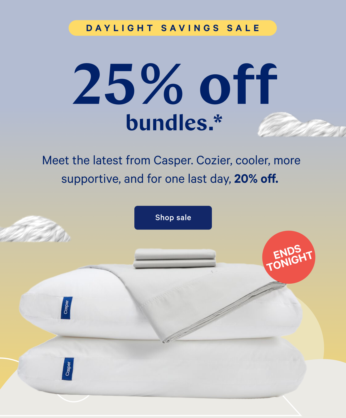 25% off bundles.* >> Meet the latest from Casper. Cozier, cooler, more supportive, and for one last day, 20% off. >> Shop sale >>