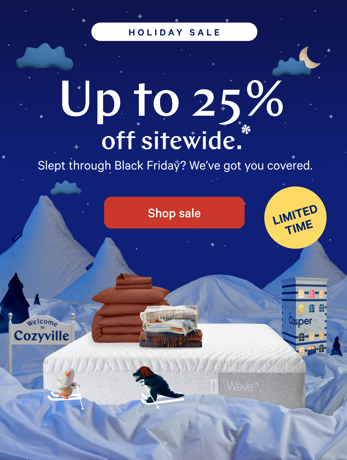 [BEST OFFER EVER] >> Up to 30% off everything.* >> We hate to say â€œgoodnightâ€ but itâ€™s almost that time. Save on spending the holidays in Cozyville through midnight! >> [ENDS TONIGHT] >>  Shop sale >> 