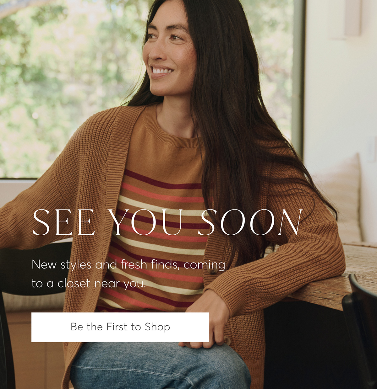 See You Soon. New styles and fresh finds, coming to a closet near you. Be the First to Shop.