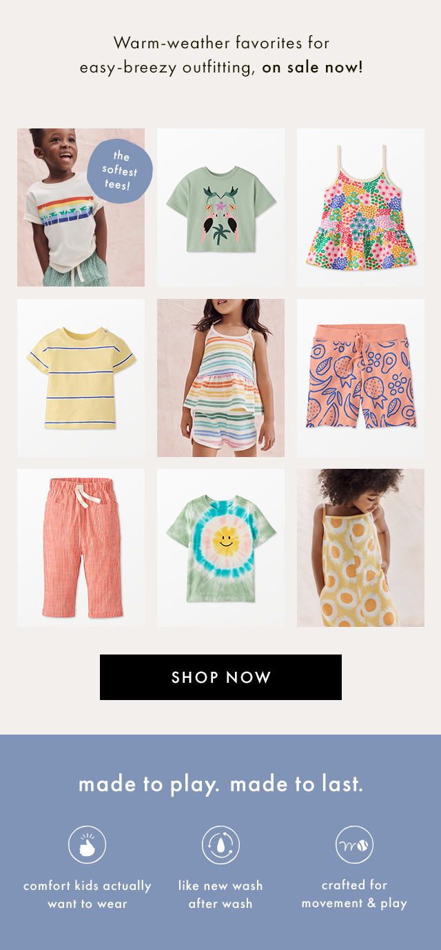 Warm-weather favorites for easy-breezy outfitting, on sale now! | only at hanna! | SHOP NOW | made to play. made to last. | comfort kids actually want to wear | like new wash after wash | crafted for movement & play | SHOP NOW