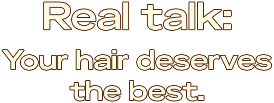 Real talk:
Your hair deserves the best.