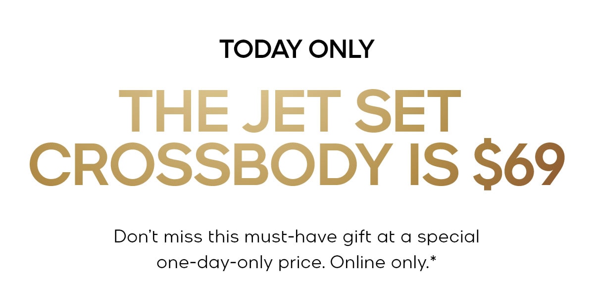 TODAY ONLY THE JET SET CROSSBODY IS $69 Don't miss this must-have gift at a special one-day-only price. Online only.*