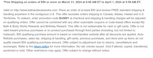 *Free Shipping on orders of $50 or more on March 31, 2024 at 6:00 AM ET to April 1, 2024 at 5:59 AM ET.  Valid on http://www.bathandbodyworks.com. Place an order of at least $50 and receive FREE standard shipping & handling anywhere in the contiguous U.S. This offer excludes orders shipping to Canada, Alaska, Hawaii and U.S. Territories. To redeem, enter promotion code BUNNY at checkout and shipping & handling charges will be adjusted on qualifying orders. Offer cannot be combined with any other scannable coupons or code-based offers except My Bath & Body Works Rewards and Birthday Reward. This offer is not redeemable for cash or gift cards. Offer is not valid toward previous purchases or on product purchased through third parties (including, but not limited to,
 Instacart). $50 qualifying purchase amount is based on merchandise subtotal after all discounts are applied. Auto-Refresh purchases, sales tax, shipping & handling, gift cards, previous purchases, and store pick up items do not qualify toward $50 qualifying purchase amount. Offer subject to adjustment due to returns, cancellations and exchanges. Refer to the return policy for more information. No rain checks issued. Void if altered, copied, transferred, auctioned or sold. Other restrictions may apply. Offer subject to change without notice.