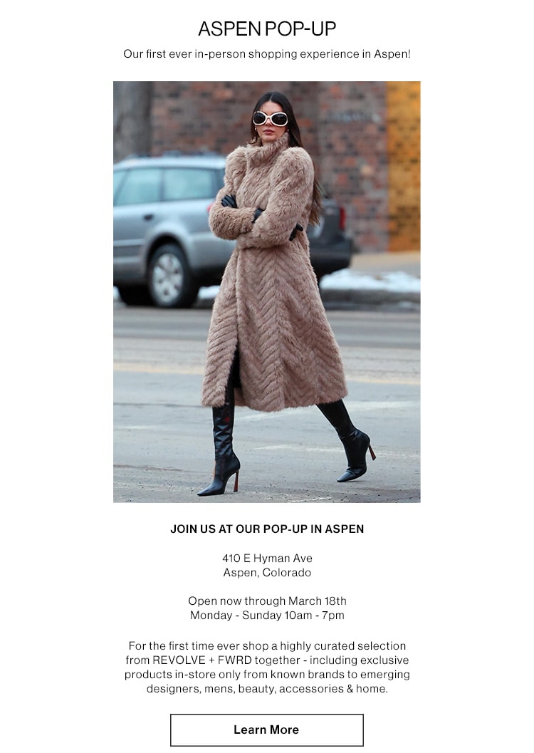 ASPEN POP-UP. Our first ever in-person shopping experience in Aspen!  JOIN US AT OUR POP-UP IN ASPEN 410 E Hvman Ave Aspen, Colorado  December 15th - March 18th Monday - Sunday 10am - 7pm  For the first time ever shop a highly curated selection from REVOLVE+ FWD together - including exclusive products in-store only from known brands to emerging designers, mens, beauty, accessories & home. Learn More Shop the Aspen Pop-Up Edit