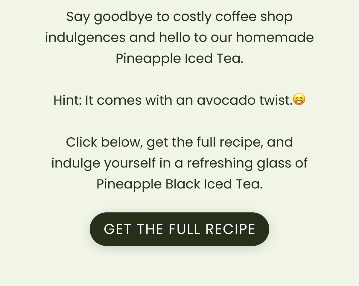 Say goodbye to costly coffee shop indulgences and hello to our homemade Pineapple Iced Tea.  Hint: It comes with an avocado twist.😁  Click below, get the full recipe, and indulge yourself in a refreshing glass of Pineapple Black Iced Tea.