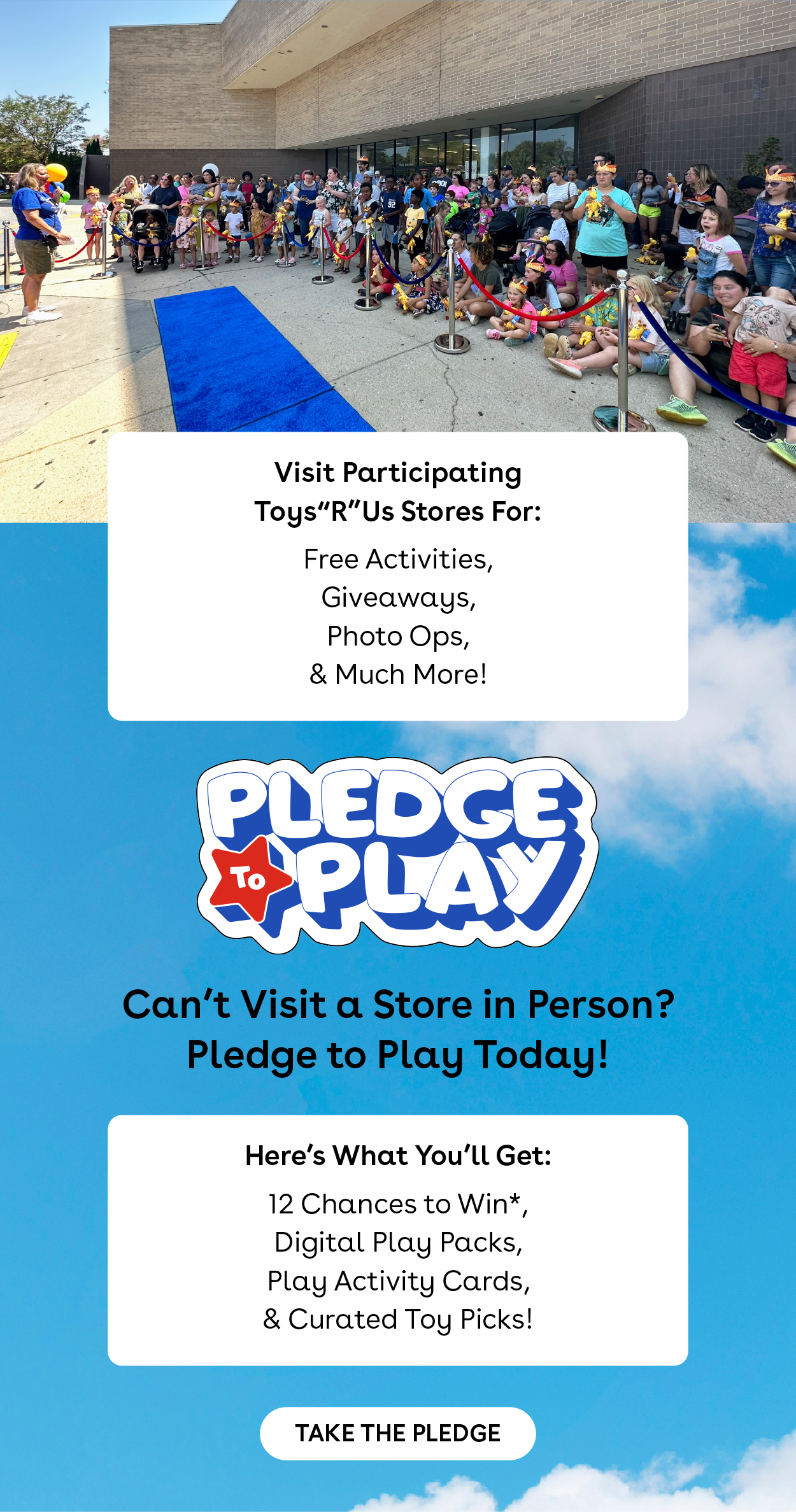 Visit Participating Toys"R"Us Stores For: Free Activities, Giveaways, Photo Ops, & Much More! Pledge to Play - Can't visit a store in person? Pledge to play today! Here's what you'll get: 12 chances to win*, digital play packs, play activity cards, & curated toy picks! Take the Pledge