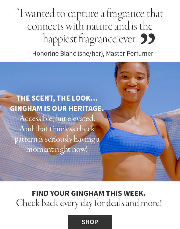 'I wanted to capture fragrance that connects with nature and is the happiness fragrance here.' - Honorine Blanc (she/her), Master perfurmer. The scent, the look... Gingham is out heritage. Accessible, but elevated. And that timeless check pattern is seriously having a moment right now! Find your Gingham this week. Check back every day for deals and more!  Shop